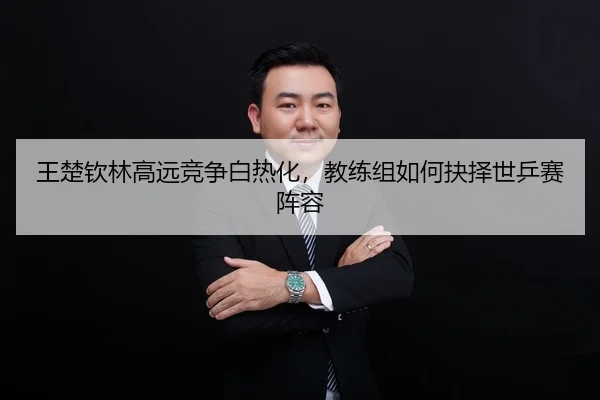 王楚钦林高远竞争白热化，教练组如何抉择世乒赛阵容