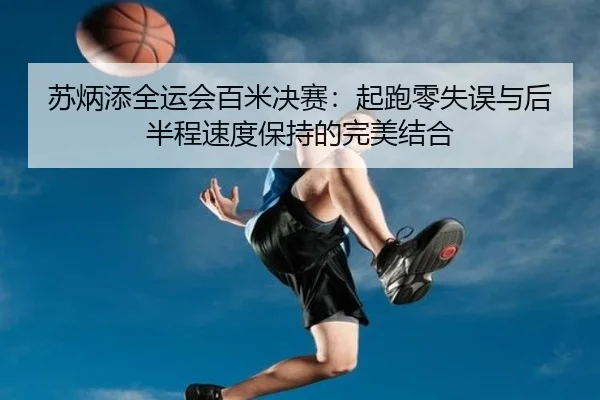苏炳添全运会百米决赛：起跑零失误与后半程速度保持的完美结合