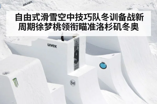 自由式滑雪空中技巧队冬训备战新周期徐梦桃领衔瞄准洛杉矶冬奥